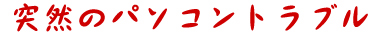 突然のパソコントラブル！
